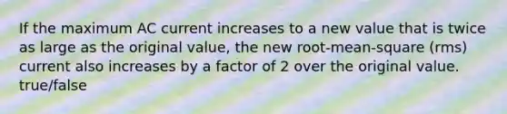 If the maximum AC current increases to a new value that is twice as large as the original value, the new root-mean-square (rms) current also increases by a factor of 2 over the original value. true/false