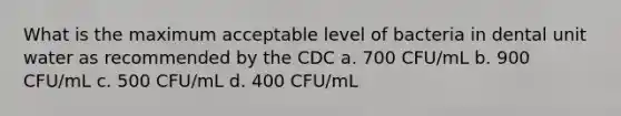 What is the maximum acceptable level of bacteria in dental unit water as recommended by the CDC a. 700 CFU/mL b. 900 CFU/mL c. 500 CFU/mL d. 400 CFU/mL