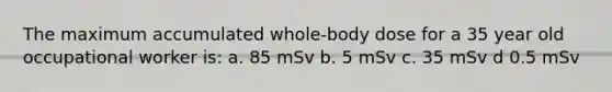 The maximum accumulated whole-body dose for a 35 year old occupational worker is: a. 85 mSv b. 5 mSv c. 35 mSv d 0.5 mSv