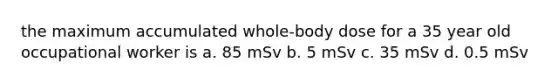 the maximum accumulated whole-body dose for a 35 year old occupational worker is a. 85 mSv b. 5 mSv c. 35 mSv d. 0.5 mSv