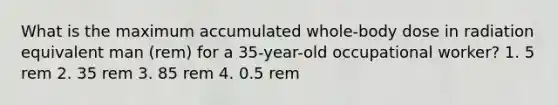 What is the maximum accumulated whole-body dose in radiation equivalent man (rem) for a 35-year-old occupational worker? 1. 5 rem 2. 35 rem 3. 85 rem 4. 0.5 rem