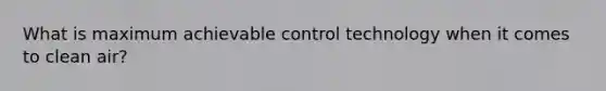 What is maximum achievable control technology when it comes to clean air?