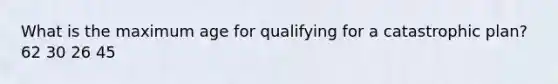 What is the maximum age for qualifying for a catastrophic plan? 62 30 26 45