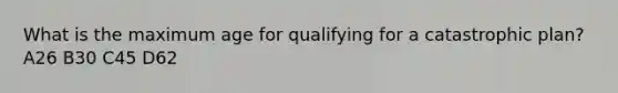 What is the maximum age for qualifying for a catastrophic plan? A26 B30 C45 D62