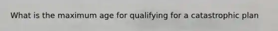 What is the maximum age for qualifying for a catastrophic plan