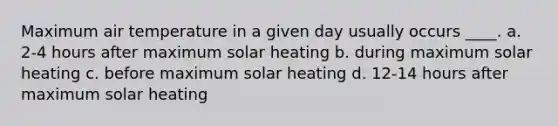 Maximum air temperature in a given day usually occurs ____. a. 2-4 hours after maximum solar heating b. during maximum solar heating c. before maximum solar heating d. 12-14 hours after maximum solar heating