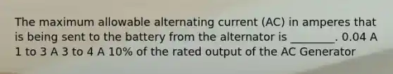 The maximum allowable alternating current (AC) in amperes that is being sent to the battery from the alternator is ________. 0.04 A 1 to 3 A 3 to 4 A 10% of the rated output of the AC Generator