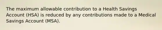 The maximum allowable contribution to a Health Savings Account (HSA) is reduced by any contributions made to a Medical Savings Account (MSA).