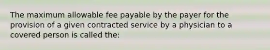 The maximum allowable fee payable by the payer for the provision of a given contracted service by a physician to a covered person is called the: