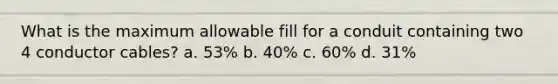 What is the maximum allowable fill for a conduit containing two 4 conductor cables? a. 53% b. 40% c. 60% d. 31%