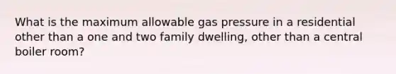 What is the maximum allowable gas pressure in a residential other than a one and two family dwelling, other than a central boiler room?