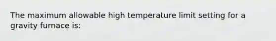 The maximum allowable high temperature limit setting for a gravity furnace is: