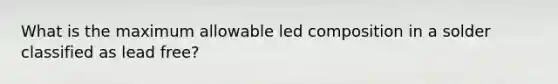 What is the maximum allowable led composition in a solder classified as lead free?