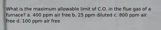 What is the maximum allowable limit of C.O. in the flue gas of a furnace? a. 400 ppm air free b. 25 ppm diluted c. 800 ppm air free d. 100 ppm air free