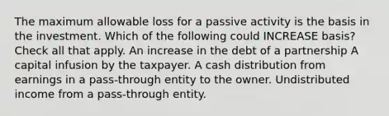 The maximum allowable loss for a passive activity is the basis in the investment. Which of the following could INCREASE basis? Check all that apply. An increase in the debt of a partnership A capital infusion by the taxpayer. A cash distribution from earnings in a pass-through entity to the owner. Undistributed income from a pass-through entity.