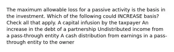 The maximum allowable loss for a passive activity is the basis in the investment. Which of the following could INCREASE basis? Check all that apply. A capital infusion by the taxpayer An increase in the debt of a partnership Undistributed income from a pass-through entity A cash distribution from earnings in a pass-through entity to the owner