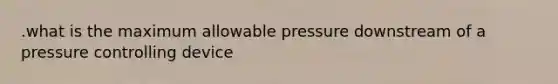 .what is the maximum allowable pressure downstream of a pressure controlling device