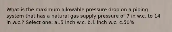 What is the maximum allowable pressure drop on a piping system that has a natural gas supply pressure of 7 in w.c. to 14 in w.c.? Select one: a..5 Inch w.c. b.1 inch w.c. c.50%