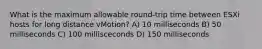 What is the maximum allowable round-trip time between ESXi hosts for long distance vMotion? A) 10 milliseconds B) 50 milliseconds C) 100 millisceconds D) 150 milliseconds