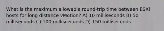 What is the maximum allowable round-trip time between ESXi hosts for long distance vMotion? A) 10 milliseconds B) 50 milliseconds C) 100 millisceconds D) 150 milliseconds