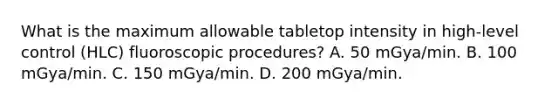 What is the maximum allowable tabletop intensity in high-level control (HLC) fluoroscopic procedures? A. 50 mGya/min. B. 100 mGya/min. C. 150 mGya/min. D. 200 mGya/min.