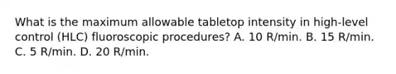 What is the maximum allowable tabletop intensity in high-level control (HLC) fluoroscopic procedures? A. 10 R/min. B. 15 R/min. C. 5 R/min. D. 20 R/min.