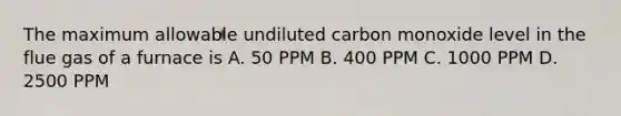 The maximum allowable undiluted carbon monoxide level in the flue gas of a furnace is A. 50 PPM B. 400 PPM C. 1000 PPM D. 2500 PPM