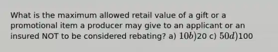 What is the maximum allowed retail value of a gift or a promotional item a producer may give to an applicant or an insured NOT to be considered rebating? a) 10 b)20 c) 50 d)100