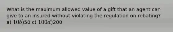 What is the maximum allowed value of a gift that an agent can give to an insured without violating the regulation on rebating? a) 10 b)50 c) 100 d)200