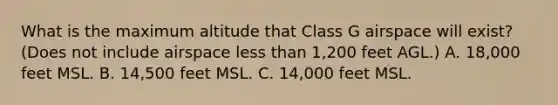 What is the maximum altitude that Class G airspace will exist? (Does not include airspace less than 1,200 feet AGL.) A. 18,000 feet MSL. B. 14,500 feet MSL. C. 14,000 feet MSL.