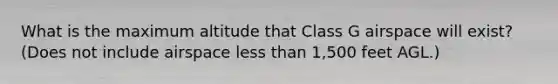 What is the maximum altitude that Class G airspace will exist? (Does not include airspace less than 1,500 feet AGL.)