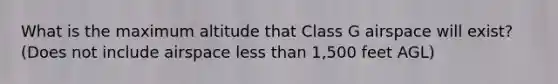 What is the maximum altitude that Class G airspace will exist? (Does not include airspace less than 1,500 feet AGL)