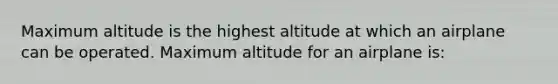 Maximum altitude is the highest altitude at which an airplane can be operated. Maximum altitude for an airplane is: