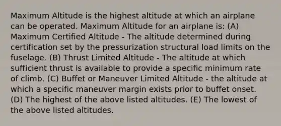 Maximum Altitude is the highest altitude at which an airplane can be operated. Maximum Altitude for an airplane is: (A) Maximum Certified Altitude - The altitude determined during certification set by the pressurization structural load limits on the fuselage. (B) Thrust Limited Altitude - The altitude at which sufficient thrust is available to provide a specific minimum rate of climb. (C) Buffet or Maneuver Limited Altitude - the altitude at which a specific maneuver margin exists prior to buffet onset. (D) The highest of the above listed altitudes. (E) The lowest of the above listed altitudes.