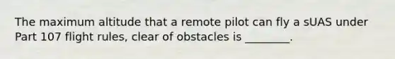 The maximum altitude that a remote pilot can fly a sUAS under Part 107 flight rules, clear of obstacles is ________.