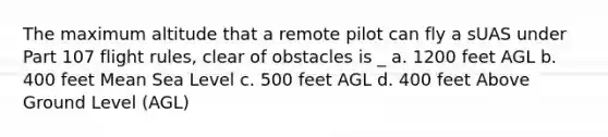 The maximum altitude that a remote pilot can fly a sUAS under Part 107 flight rules, clear of obstacles is _ a. 1200 feet AGL b. 400 feet Mean Sea Level c. 500 feet AGL d. 400 feet Above Ground Level (AGL)