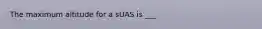 The maximum altitude for a sUAS is ___