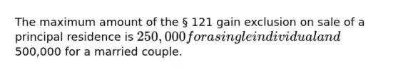 The maximum amount of the § 121 gain exclusion on sale of a principal residence is 250,000 for a single individual and500,000 for a married couple.