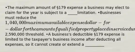 •The maximum amount of §179 expense a business may elect to claim for the year is subject to a _____limitation. •Businesses must reduce the 1,040,000 maximum available expense dollar-for-dollar for the amount of qualified property placed in service during 2020 over a2,590,000 threshold. •A business's deductible §179 expense is limited to the taxpayer's business income after deducting all expenses, so it cannot create or extend a __________