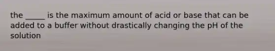 the _____ is the maximum amount of acid or base that can be added to a buffer without drastically changing the pH of the solution