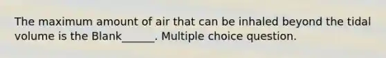 The maximum amount of air that can be inhaled beyond the tidal volume is the Blank______. Multiple choice question.