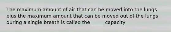 The maximum amount of air that can be moved into the lungs plus the maximum amount that can be moved out of the lungs during a single breath is called the _____ capacity