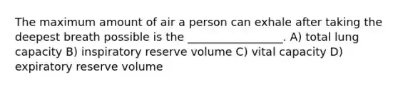 The maximum amount of air a person can exhale after taking the deepest breath possible is the _________________. A) total lung capacity B) inspiratory reserve volume C) vital capacity D) expiratory reserve volume