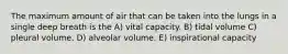 The maximum amount of air that can be taken into the lungs in a single deep breath is the A) vital capacity. B) tidal volume C) pleural volume. D) alveolar volume. E) inspirational capacity