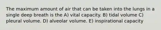 The maximum amount of air that can be taken into the lungs in a single deep breath is the A) vital capacity. B) tidal volume C) pleural volume. D) alveolar volume. E) inspirational capacity