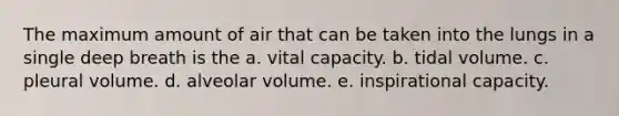 The maximum amount of air that can be taken into the lungs in a single deep breath is the a. vital capacity. b. tidal volume. c. pleural volume. d. alveolar volume. e. inspirational capacity.