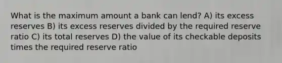 What is the maximum amount a bank can lend? A) its excess reserves B) its excess reserves divided by the required reserve ratio C) its total reserves D) the value of its checkable deposits times the required reserve ratio