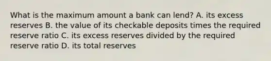 What is the maximum amount a bank can lend? A. its excess reserves B. the value of its checkable deposits times the required reserve ratio C. its excess reserves divided by the required reserve ratio D. its total reserves