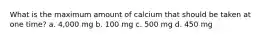 What is the maximum amount of calcium that should be taken at one time? a. 4,000 mg b. 100 mg c. 500 mg d. 450 mg