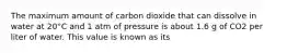 The maximum amount of carbon dioxide that can dissolve in water at 20°C and 1 atm of pressure is about 1.6 g of CO2 per liter of water. This value is known as its